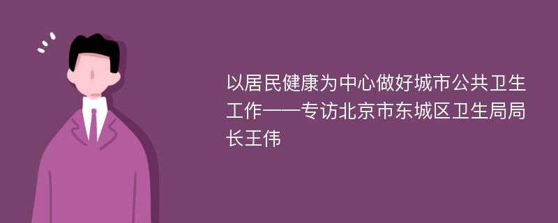 以居民健康为中心做好城市公共卫生工作——专访北京市东城区卫生局局长王伟