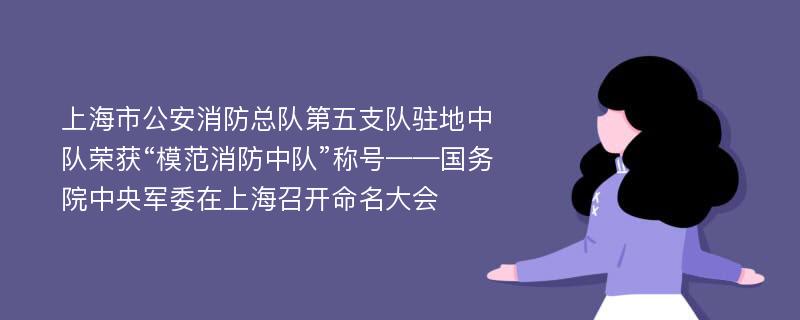 上海市公安消防总队第五支队驻地中队荣获“模范消防中队”称号——国务院中央军委在上海召开命名大会