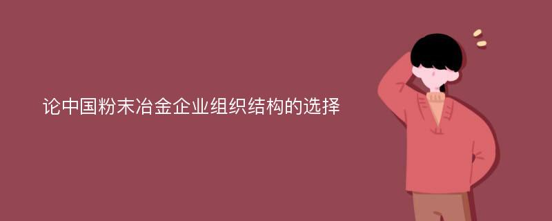 论中国粉末冶金企业组织结构的选择