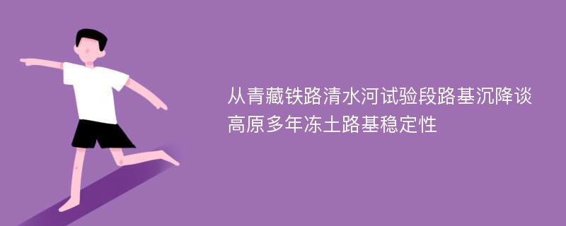 从青藏铁路清水河试验段路基沉降谈高原多年冻土路基稳定性