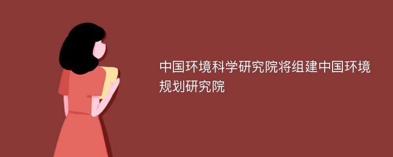 中国环境科学研究院将组建中国环境规划研究院