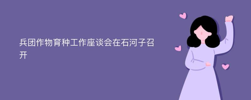 兵团作物育种工作座谈会在石河子召开